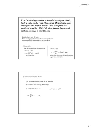 02-May-21
8
Ex.4 On turning a corner, a motorist rushing at 20 m/s,
finds a child on the road 50 m ahead. He instantly stops
the engine and applies brakes, so as to stop the car
within 10 m of the child. Calculate (i) retardation, and
(ii) time required to stop the car.
Initial velocity (u) = 20 m/s ;
Final velocity (v) = 0 (because the car is stopped) and
distance travelled by the car (s) = 50 – 10 = 40 m
(i) Retardation
Let, a = Acceleration of the motorist.
Minus sign shows that the acceleration is
negative i.e. retardation
(ii) Time required to stop the car
Let, t = Time required to stop the car in second
We know that final velocity of the car (v),
 