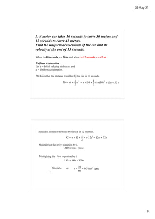 02-May-21
9
5. A motor car takes 10 seconds to cover 30 meters and
12 seconds to cover 42 meters.
Find the uniform acceleration of the car and its
velocity at the end of 15 seconds.
When t = 10 seconds, s = 30 m and when t = 12 seconds, s = 42 m.
Uniform acceleration
Let u = Initial velocity of the car, and
a = Uniform acceleration.
First
 