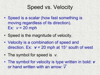 Speed vs. Velocity
• Speed is a scalar (how fast something is
moving regardless of its direction).
Ex: v = 20 mph
• Speed is the magnitude of velocity.
• Velocity is a combination of speed and
direction. Ex: v = 20 mph at 15 south of west
• The symbol for speed is v.
• The symbol for velocity is type written in bold: v
or hand written with an arrow: v
 