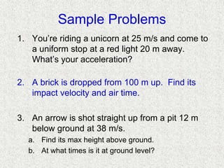 Sample Problems
1. You’re riding a unicorn at 25 m/s and come to
a uniform stop at a red light 20 m away.
What’s your acceleration?
2. A brick is dropped from 100 m up. Find its
impact velocity and air time.
3. An arrow is shot straight up from a pit 12 m
below ground at 38 m/s.
a. Find its max height above ground.
b. At what times is it at ground level?
 