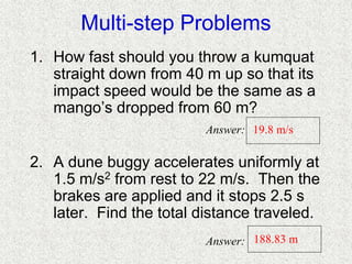 Multi-step Problems
1. How fast should you throw a kumquat
straight down from 40 m up so that its
impact speed would be the same as a
mango’s dropped from 60 m?
2. A dune buggy accelerates uniformly at
1.5 m/s2 from rest to 22 m/s. Then the
brakes are applied and it stops 2.5 s
later. Find the total distance traveled.
19.8 m/s
188.83 m
Answer:
Answer:
 