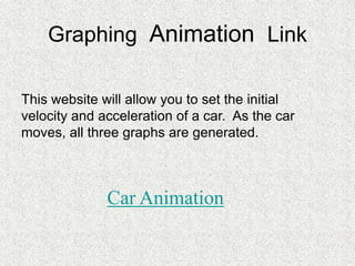Graphing Animation Link
This website will allow you to set the initial
velocity and acceleration of a car. As the car
moves, all three graphs are generated.
Car Animation
 