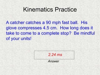 Kinematics Practice
A catcher catches a 90 mph fast ball. His
glove compresses 4.5 cm. How long does it
take to come to a complete stop? Be mindful
of your units!
2.24 ms
Answer
 