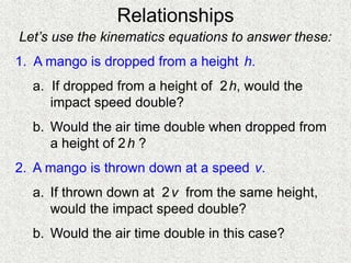 Relationships
Let’s use the kinematics equations to answer these:
1. A mango is dropped from a height h.
a. If dropped from a height of 2h, would the
impact speed double?
b. Would the air time double when dropped from
a height of 2h ?
2. A mango is thrown down at a speed v.
a. If thrown down at 2v from the same height,
would the impact speed double?
b. Would the air time double in this case?
 