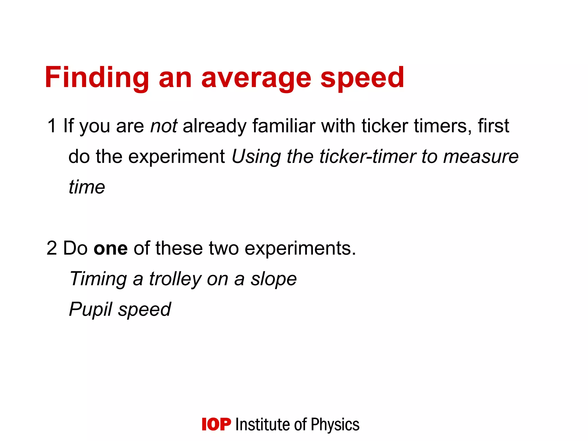 Finding an average speed
1 If you are not already familiar with ticker timers, first
do the experiment Using the ticker-timer to measure
time
2 Do one of these two experiments.
Timing a trolley on a slope
Pupil speed
 