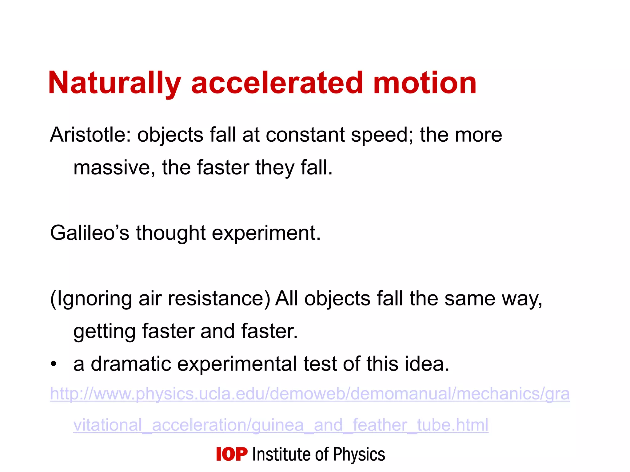 Naturally accelerated motion
Aristotle: objects fall at constant speed; the more
massive, the faster they fall.
Galileo’s thought experiment.
(Ignoring air resistance) All objects fall the same way,
getting faster and faster.
• a dramatic experimental test of this idea.
http://www.physics.ucla.edu/demoweb/demomanual/mechanics/gra
vitational_acceleration/guinea_and_feather_tube.html
 
