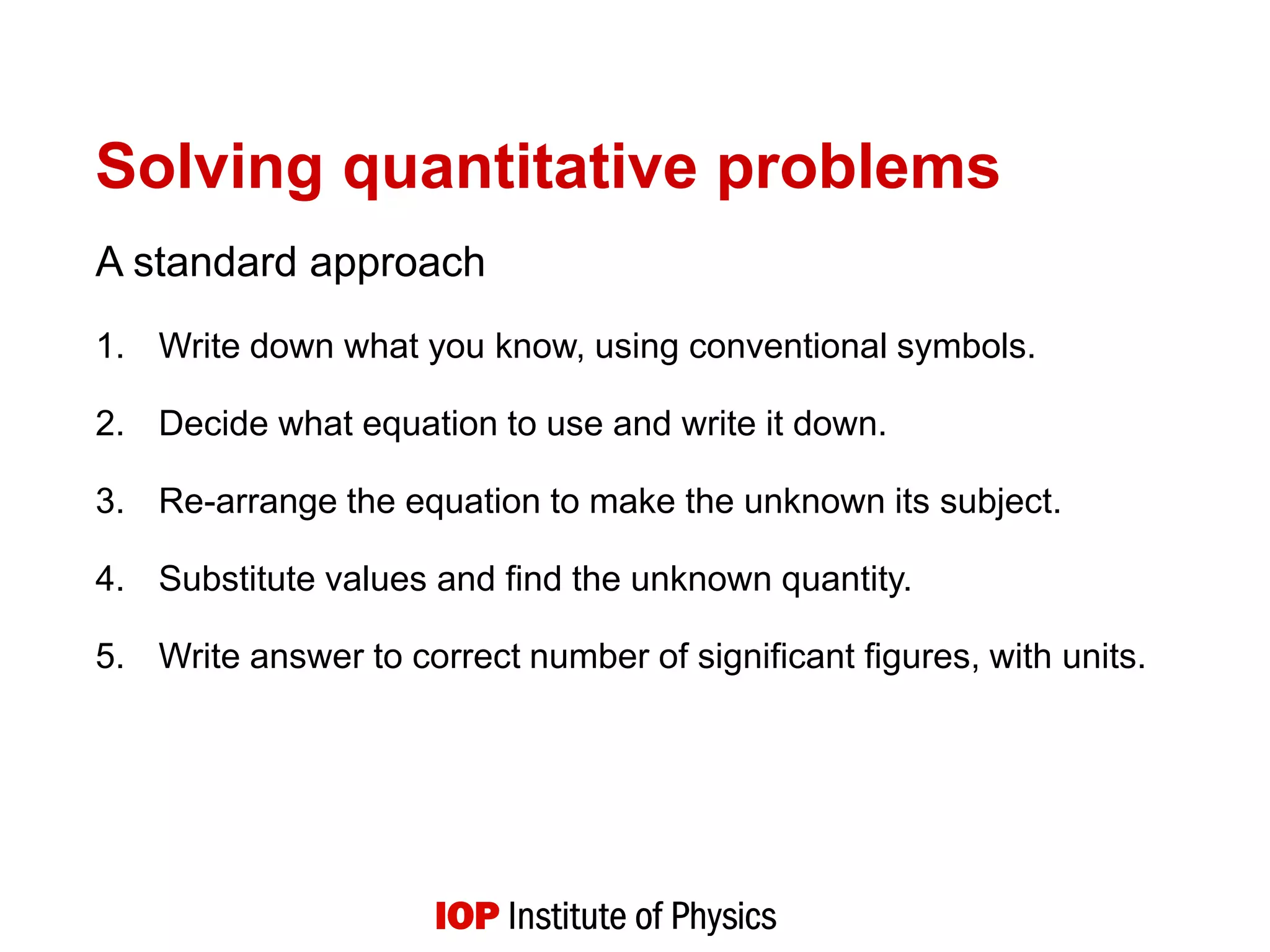 Solving quantitative problems
A standard approach
1. Write down what you know, using conventional symbols.
2. Decide what equation to use and write it down.
3. Re-arrange the equation to make the unknown its subject.
4. Substitute values and find the unknown quantity.
5. Write answer to correct number of significant figures, with units.
 
