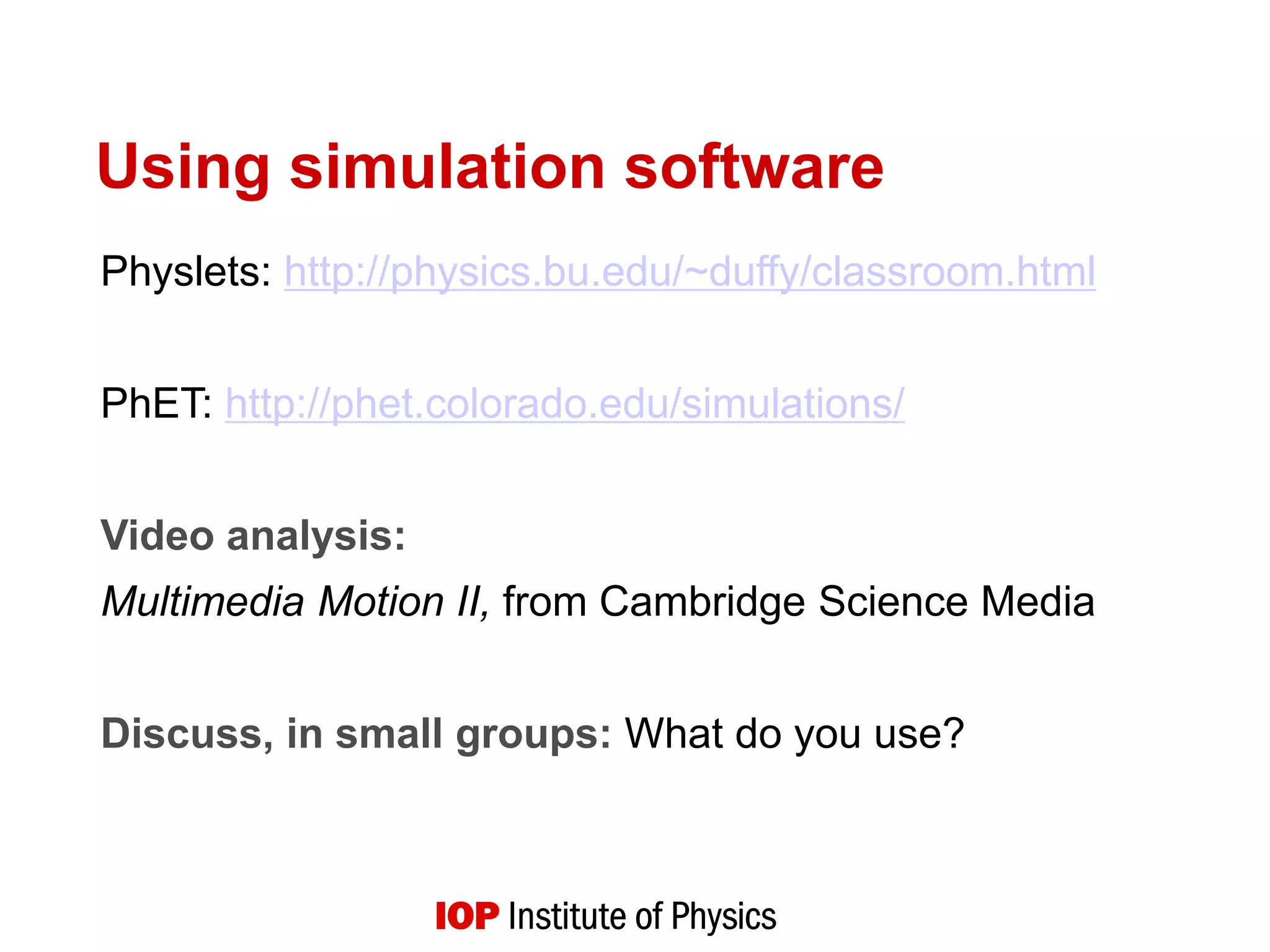 Using simulation software
Physlets: http://physics.bu.edu/~duffy/classroom.html
PhET: http://phet.colorado.edu/simulations/
Video analysis:
Multimedia Motion II, from Cambridge Science Media
Discuss, in small groups: What do you use?
 