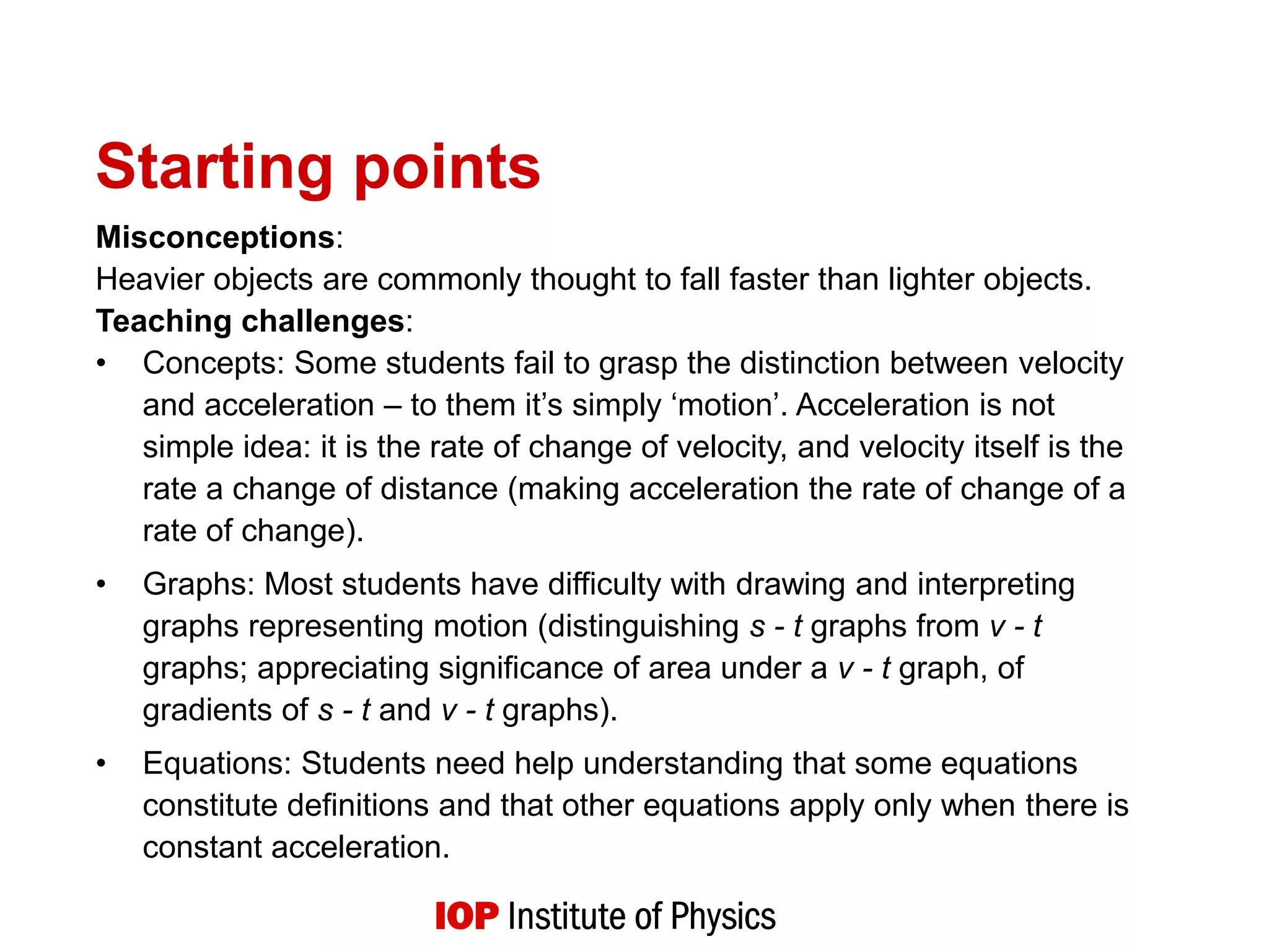 Starting points
Misconceptions:
Heavier objects are commonly thought to fall faster than lighter objects.
Teaching challenges:
• Concepts: Some students fail to grasp the distinction between velocity
and acceleration – to them it’s simply ‘motion’. Acceleration is not
simple idea: it is the rate of change of velocity, and velocity itself is the
rate a change of distance (making acceleration the rate of change of a
rate of change).
• Graphs: Most students have difficulty with drawing and interpreting
graphs representing motion (distinguishing s - t graphs from v - t
graphs; appreciating significance of area under a v - t graph, of
gradients of s - t and v - t graphs).
• Equations: Students need help understanding that some equations
constitute definitions and that other equations apply only when there is
constant acceleration.
 