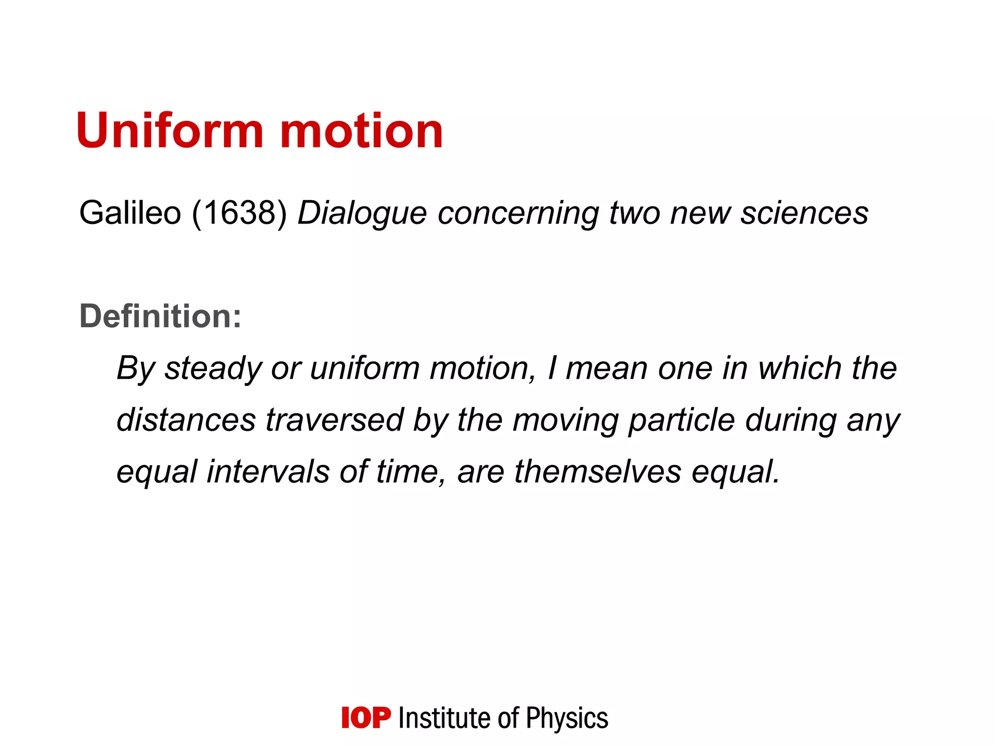 Uniform motion
Galileo (1638) Dialogue concerning two new sciences
Definition:
By steady or uniform motion, I mean one in which the
distances traversed by the moving particle during any
equal intervals of time, are themselves equal.
 