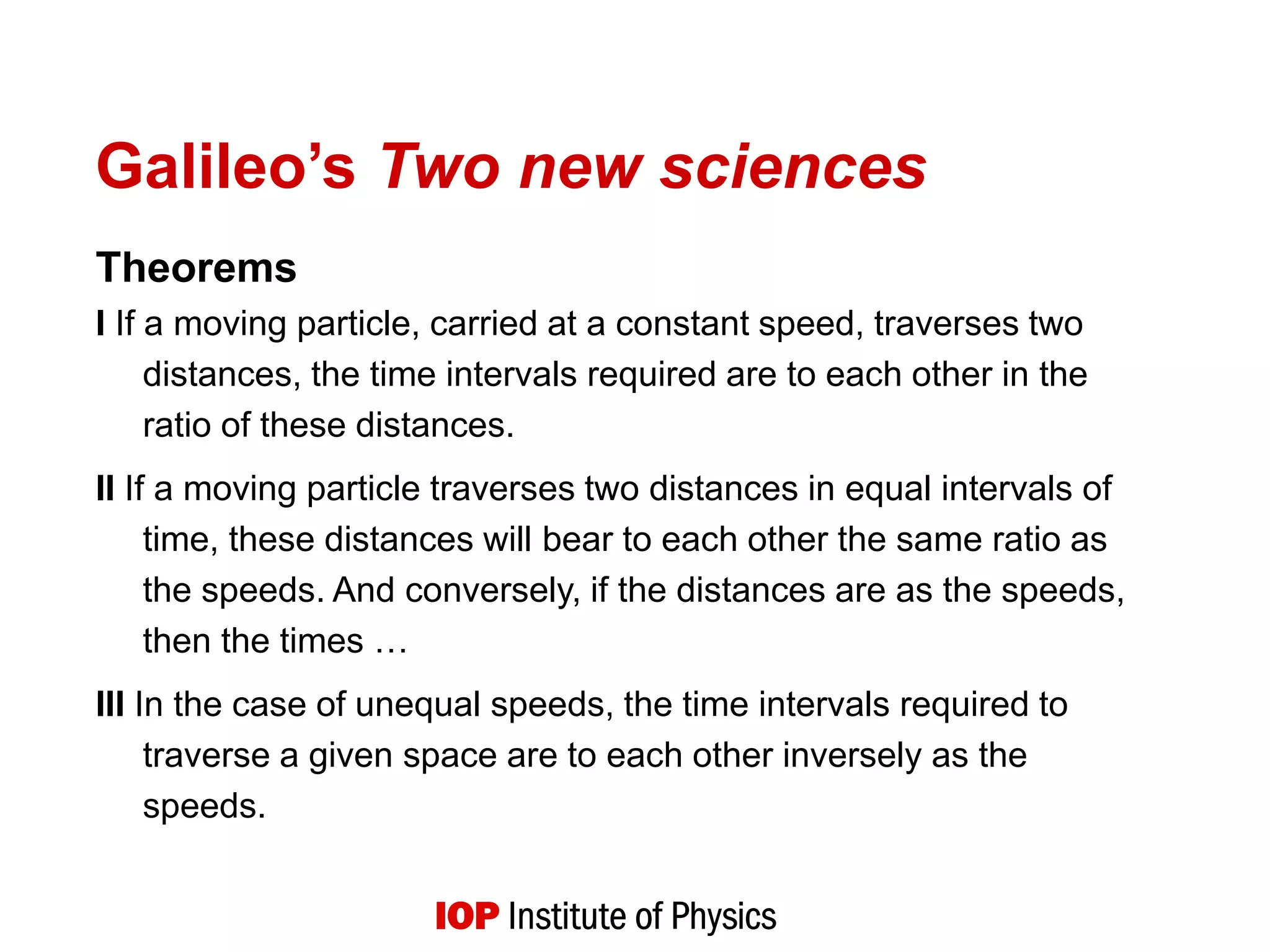 Galileo’s Two new sciences
Theorems
I If a moving particle, carried at a constant speed, traverses two
distances, the time intervals required are to each other in the
ratio of these distances.
II If a moving particle traverses two distances in equal intervals of
time, these distances will bear to each other the same ratio as
the speeds. And conversely, if the distances are as the speeds,
then the times …
III In the case of unequal speeds, the time intervals required to
traverse a given space are to each other inversely as the
speeds.
 
