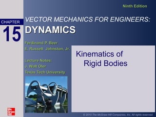 VECTOR MECHANICS FOR ENGINEERS:
DYNAMICS
Ninth Edition
Ferdinand P. Beer
E. Russell Johnston, Jr.
Lecture Notes:
J. Walt Oler
Texas Tech University
CHAPTER
© 2010 The McGraw-Hill Companies, Inc. All rights reserved.
15
Kinematics of
Rigid Bodies
 