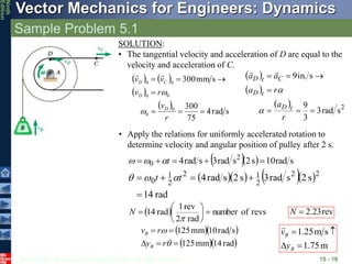 © 2010 The McGraw-Hill Companies, Inc. All rights reserved.
Vector Mechanics for Engineers: Dynamics
Ninth
Edition
Sample Problem 5.1
15 - 10
SOLUTION:
• The tangential velocity and acceleration of D are equal to the
velocity and acceleration of C.
   
 
 
s
rad
4
75
300
s
mm
300
0
0
0
0
0
0







r
v
r
v
v
v
D
D
C
D



  
 
  2
s
rad
3
3
9
s
in.
9







r
a
r
a
a
a
t
D
t
D
C
t
D




• Apply the relations for uniformly accelerated rotation to
determine velocity and angular position of pulley after 2 s.
   s
rad
10
s
2
s
rad
3
s
rad
4 2
0 



 t



     
rad
14
s
2
s
rad
3
s
2
s
rad
4 2
2
2
1
2
2
1
0




 t
t 


  revs
of
number
rad
2
rev
1
rad
14 








N rev
23
.
2

N
  
  
rad
14
mm
125
s
rad
10
mm
125







r
y
r
v
B
B
m
75
.
1
s
m
25
.
1




B
B
y
v

 