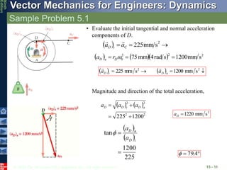 © 2010 The McGraw-Hill Companies, Inc. All rights reserved.
Vector Mechanics for Engineers: Dynamics
Ninth
Edition
Sample Problem 5.1
15 - 11
• Evaluate the initial tangential and normal acceleration
components of D.
  


2
s
mm
225
C
t
D a
a


     2
2
2
0 s
mm
1200
s
rad
4
mm
5
7 

 
D
n
D r
a
    


 2
2
s
mm
1200
s
mm
225 n
D
t
D a
a


Magnitude and direction of the total acceleration,
   
2
2
2
2
1200
225 


 n
D
t
D
D a
a
a
2
s
mm
1220

D
a
 
 
225
1200
tan


t
D
n
D
a
a


 4
.
79

 
