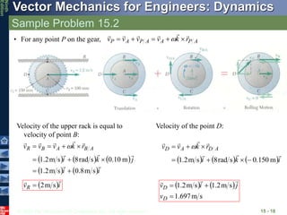 © 2010 The McGraw-Hill Companies, Inc. All rights reserved.
Vector Mechanics for Engineers: Dynamics
Ninth
Edition
Sample Problem 15.2
15 - 18
• For any point P on the gear, A
P
A
A
P
A
P r
k
v
v
v
v










 
Velocity of the upper rack is equal to
velocity of point B:
     
   i
i
j
k
i
r
k
v
v
v A
B
A
B
R










s
m
8
.
0
s
m
2
.
1
m
10
.
0
s
rad
8
s
m
2
.
1








 
 i
vR


s
m
2

Velocity of the point D:
     i
k
i
r
k
v
v A
D
A
D







m
150
.
0
s
rad
8
s
m
2
.
1 





 
   
s
m
697
.
1
s
m
2
.
1
s
m
2
.
1



D
D
v
j
i
v



 