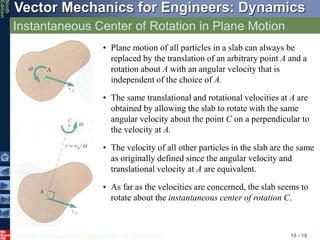 © 2010 The McGraw-Hill Companies, Inc. All rights reserved.
Vector Mechanics for Engineers: Dynamics
Ninth
Edition
Instantaneous Center of Rotation in Plane Motion
15 - 19
• Plane motion of all particles in a slab can always be
replaced by the translation of an arbitrary point A and a
rotation about A with an angular velocity that is
independent of the choice of A.
• The same translational and rotational velocities at A are
obtained by allowing the slab to rotate with the same
angular velocity about the point C on a perpendicular to
the velocity at A.
• The velocity of all other particles in the slab are the same
as originally defined since the angular velocity and
translational velocity at A are equivalent.
• As far as the velocities are concerned, the slab seems to
rotate about the instantaneous center of rotation C.
 