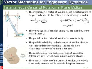 © 2010 The McGraw-Hill Companies, Inc. All rights reserved.
Vector Mechanics for Engineers: Dynamics
Ninth
Edition
Instantaneous Center of Rotation in Plane Motion
15 - 21
• The instantaneous center of rotation lies at the intersection of
the perpendiculars to the velocity vectors through A and B .


cos
l
v
AC
v A
A

    




tan
cos
sin
A
A
B
v
l
v
l
BC
v



• The velocities of all particles on the rod are as if they were
rotated about C.
• The particle at the center of rotation has zero velocity.
• The particle coinciding with the center of rotation changes
with time and the acceleration of the particle at the
instantaneous center of rotation is not zero.
• The acceleration of the particles in the slab cannot be
determined as if the slab were simply rotating about C.
• The trace of the locus of the center of rotation on the body
is the body centrode and in space is the space centrode.
 