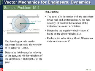 © 2010 The McGraw-Hill Companies, Inc. All rights reserved.
Vector Mechanics for Engineers: Dynamics
Ninth
Edition
Sample Problem 15.4
15 - 22
The double gear rolls on the
stationary lower rack: the velocity
of its center is 1.2 m/s.
Determine (a) the angular velocity
of the gear, and (b) the velocities of
the upper rack R and point D of the
gear.
SOLUTION:
• The point C is in contact with the stationary
lower rack and, instantaneously, has zero
velocity. It must be the location of the
instantaneous center of rotation.
• Determine the angular velocity about C
based on the given velocity at A.
• Evaluate the velocities at B and D based on
their rotation about C.
 