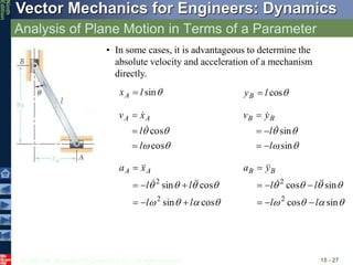 © 2010 The McGraw-Hill Companies, Inc. All rights reserved.
Vector Mechanics for Engineers: Dynamics
Ninth
Edition
Analysis of Plane Motion in Terms of a Parameter
15 - 27
• In some cases, it is advantageous to determine the
absolute velocity and acceleration of a mechanism
directly.

sin
l
xA  
cos
l
yB 




cos
cos
l
l
x
v A
A









sin
sin
l
l
y
v B
B















cos
sin
cos
sin
2
2
l
l
l
l
x
a A
A




















sin
cos
sin
cos
2
2
l
l
l
l
y
a B
B












 