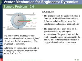 © 2010 The McGraw-Hill Companies, Inc. All rights reserved.
Vector Mechanics for Engineers: Dynamics
Ninth
Edition
Sample Problem 15.6
15 - 28
The center of the double gear has a
velocity and acceleration to the right of
1.2 m/s and 3 m/s2, respectively. The
lower rack is stationary.
Determine (a) the angular acceleration
of the gear, and (b) the acceleration of
points B, C, and D.
SOLUTION:
• The expression of the gear position as a
function of  is differentiated twice to
define the relationship between the
translational and angular accelerations.
• The acceleration of each point on the
gear is obtained by adding the
acceleration of the gear center and the
relative accelerations with respect to the
center. The latter includes normal and
tangential acceleration components.
 