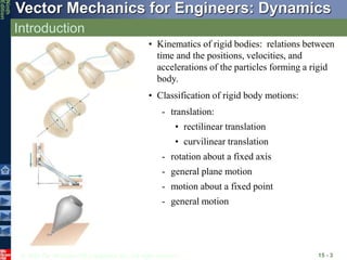 © 2010 The McGraw-Hill Companies, Inc. All rights reserved.
Vector Mechanics for Engineers: Dynamics
Ninth
Edition
Introduction
15 - 3
• Kinematics of rigid bodies: relations between
time and the positions, velocities, and
accelerations of the particles forming a rigid
body.
• Classification of rigid body motions:
- general motion
- motion about a fixed point
- general plane motion
- rotation about a fixed axis
• curvilinear translation
• rectilinear translation
- translation:
 