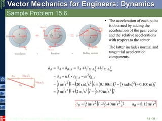 © 2010 The McGraw-Hill Companies, Inc. All rights reserved.
Vector Mechanics for Engineers: Dynamics
Ninth
Edition
Sample Problem 15.6
15 - 30
   
         
     j
i
i
j
j
k
i
r
r
k
a
a
a
a
a
a
a
A
B
A
B
A
n
A
B
t
A
B
A
A
B
A
B

















2
2
2
2
2
2
2
s
m
40
.
6
s
m
2
s
m
3
m
100
.
0
s
rad
8
m
100
.
0
s
rad
20
s
m
3



















    2
2
2
s
m
12
.
8
s
m
40
.
6
m
5 

 B
B a
j
i
s
a



• The acceleration of each point
is obtained by adding the
acceleration of the gear center
and the relative accelerations
with respect to the center.
The latter includes normal and
tangential acceleration
components.
 