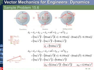 © 2010 The McGraw-Hill Companies, Inc. All rights reserved.
Vector Mechanics for Engineers: Dynamics
Ninth
Edition
Sample Problem 15.6
15 - 31
         
     j
i
i
j
j
k
i
r
r
k
a
a
a
a A
C
A
C
A
A
C
A
C














2
2
2
2
2
2
2
s
m
60
.
9
s
m
3
s
m
3
m
150
.
0
s
rad
8
m
150
.
0
s
rad
20
s
m
3














 

 j
ac

 2
s
m
60
.
9

         
     i
j
i
i
i
k
i
r
r
k
a
a
a
a A
D
A
D
A
A
D
A
D














2
2
2
2
2
2
2
s
m
60
.
9
s
m
3
s
m
3
m
150
.
0
s
rad
8
m
150
.
0
s
rad
20
s
m
3














 

    2
2
2
s
m
95
.
12
s
m
3
m
6
.
12 

 D
D a
j
i
s
a



 