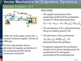 © 2010 The McGraw-Hill Companies, Inc. All rights reserved.
Vector Mechanics for Engineers: Dynamics
Ninth
Edition
Sample Problem 15.7
15 - 32
Crank AG of the engine system has a
constant clockwise angular velocity of
2000 rpm.
For the crank position shown,
determine the angular acceleration of
the connecting rod BD and the
acceleration of point D.
SOLUTION:
• The angular acceleration of the
connecting rod BD and the acceleration
of point D will be determined from
   n
B
D
t
B
D
B
B
D
B
D a
a
a
a
a
a











• The acceleration of B is determined from
the given rotation speed of AB.
• The directions of the accelerations
are
determined from the geometry.
   n
B
D
t
B
D
D a
a
a



and
,
,
• Component equations for acceleration
of point D are solved simultaneously for
acceleration of D and angular
acceleration of the connecting rod.
 