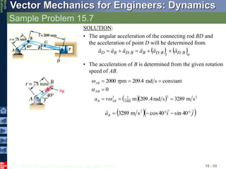 © 2010 The McGraw-Hill Companies, Inc. All rights reserved.
Vector Mechanics for Engineers: Dynamics
Ninth
Edition
Sample Problem 15.7
15 - 33
• The acceleration of B is determined from the given rotation
speed of AB.
SOLUTION:
• The angular acceleration of the connecting rod BD and
the acceleration of point D will be determined from
   n
B
D
t
B
D
B
B
D
B
D a
a
a
a
a
a











   2
2
1000
7
2
AB
s
m
3289
s
rad
4
.
209
m
0
constant
s
rad
209.4
rpm
2000







AB
B
AB
r
a 


  
j
i
aB







 40
sin
40
cos
s
m
3289 2
 