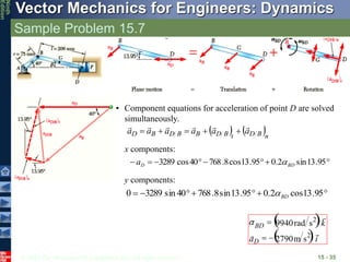 © 2010 The McGraw-Hill Companies, Inc. All rights reserved.
Vector Mechanics for Engineers: Dynamics
Ninth
Edition
Sample Problem 15.7
15 - 35
   n
B
D
t
B
D
B
B
D
B
D a
a
a
a
a
a











• Component equations for acceleration of point D are solved
simultaneously.
x components:







 95
.
13
sin
2
.
0
95
.
13
cos
8
.
768
40
cos
3289 BD
D
a 






 95
.
13
cos
2
.
0
95
.
13
sin
8
.
768
40
sin
3289
0 BD

y components:
 
 i
a
k
D
BD




2
2
s
m
2790
s
rad
9940




 