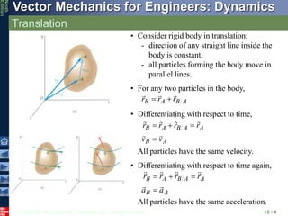 © 2010 The McGraw-Hill Companies, Inc. All rights reserved.
Vector Mechanics for Engineers: Dynamics
Ninth
Edition
Translation
15 - 4
• Consider rigid body in translation:
- direction of any straight line inside the
body is constant,
- all particles forming the body move in
parallel lines.
• For any two particles in the body,
A
B
A
B r
r
r





• Differentiating with respect to time,
A
B
A
A
B
A
B
v
v
r
r
r
r














All particles have the same velocity.
A
B
A
A
B
A
B
a
a
r
r
r
r


















• Differentiating with respect to time again,
All particles have the same acceleration.
 