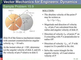 © 2010 The McGraw-Hill Companies, Inc. All rights reserved.
Vector Mechanics for Engineers: Dynamics
Ninth
Edition
Sample Problem 15.9
15 - 44
Disk D of the Geneva mechanism rotates
with constant counterclockwise angular
velocity D = 10 rad/s.
At the instant when  = 150o, determine
(a) the angular velocity of disk S, and (b)
the velocity of pin P relative to disk S.
SOLUTION:
• The absolute velocity of the point P
may be written as
s
P
P
P v
v
v




 
• Magnitude and direction of velocity
of pin P are calculated from the
radius and angular velocity of disk D.
P
v

• Direction of velocity of point P’ on
S coinciding with P is perpendicular to
radius OP.
P
v 

• Direction of velocity of P with
respect to S is parallel to the slot.
s
P
v

• Solve the vector triangle for the
angular velocity of S and relative
velocity of P.
 