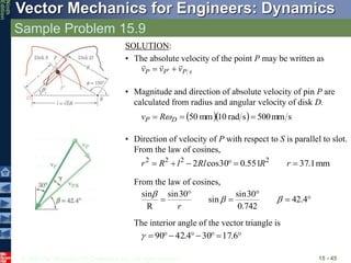 © 2010 The McGraw-Hill Companies, Inc. All rights reserved.
Vector Mechanics for Engineers: Dynamics
Ninth
Edition
Sample Problem 15.9
15 - 45
SOLUTION:
• The absolute velocity of the point P may be written as
s
P
P
P v
v
v




 
• Magnitude and direction of absolute velocity of pin P are
calculated from radius and angular velocity of disk D.
   s
mm
500
s
rad
10
mm
50 

 D
P R
v 
• Direction of velocity of P with respect to S is parallel to slot.
From the law of cosines,
mm
1
.
37
551
.
0
30
cos
2 2
2
2
2





 r
R
Rl
l
R
r
From the law of cosines,





 4
.
42
742
.
0
30
sin
sin
30
sin
R
sin
b
b
b
r







 6
.
17
30
4
.
42
90

The interior angle of the vector triangle is
 