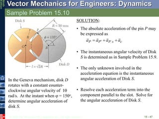 © 2010 The McGraw-Hill Companies, Inc. All rights reserved.
Vector Mechanics for Engineers: Dynamics
Ninth
Edition
Sample Problem 15.10
15 - 47
In the Geneva mechanism, disk D
rotates with a constant counter-
clockwise angular velocity of 10
rad/s. At the instant when j = 150o,
determine angular acceleration of
disk S.
SOLUTION:
• The absolute acceleration of the pin P may
be expressed as
c
s
P
P
P a
a
a
a






 
• The instantaneous angular velocity of Disk
S is determined as in Sample Problem 15.9.
• The only unknown involved in the
acceleration equation is the instantaneous
angular acceleration of Disk S.
• Resolve each acceleration term into the
component parallel to the slot. Solve for
the angular acceleration of Disk S.
 