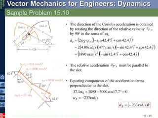 © 2010 The McGraw-Hill Companies, Inc. All rights reserved.
Vector Mechanics for Engineers: Dynamics
Ninth
Edition
Sample Problem 15.10
15 - 49
• The relative acceleration must be parallel to
the slot.
s
P
a

s
P
v

• The direction of the Coriolis acceleration is obtained
by rotating the direction of the relative velocity
by 90o in the sense of S.
  
   
  
j
i
j
i
j
i
v
a s
P
S
c







4
.
42
cos
4
.
42
sin
s
mm
3890
4
.
42
cos
4
.
42
sin
s
mm
477
s
rad
08
.
4
2
4
.
42
cos
4
.
42
sin
2
2











 
• Equating components of the acceleration terms
perpendicular to the slot,
s
rad
233
0
7
.
17
cos
5000
3890
1
.
37






S
S


 k
S


s
rad
233



 