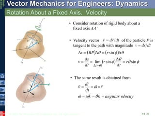 © 2010 The McGraw-Hill Companies, Inc. All rights reserved.
Vector Mechanics for Engineers: Dynamics
Ninth
Edition
Rotation About a Fixed Axis. Velocity
15 - 5
• Consider rotation of rigid body about a
fixed axis AA’
• Velocity vector of the particle P is
tangent to the path with magnitude
dt
r
d
v



dt
ds
v 
   
  






sin
sin
lim
sin
0

r
t
r
dt
ds
v
r
BP
s
t












locity
angular ve
k
k
r
dt
r
d
v


















• The same result is obtained from
 