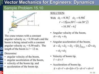 © 2010 The McGraw-Hill Companies, Inc. All rights reserved.
Vector Mechanics for Engineers: Dynamics
Ninth
Edition
Sample Problem 15.10
15 - 52
The crane rotates with a constant
angular velocity 1 = 0.30 rad/s and the
boom is being raised with a constant
angular velocity 2 = 0.50 rad/s. The
length of the boom is l = 12 m.
Determine:
• angular velocity of the boom,
• angular acceleration of the boom,
• velocity of the boom tip, and
• acceleration of the boom tip.
• Angular acceleration of the boom,
 
2
1
2
2
2
2
1





























 Oxyz
• Velocity of boom tip,
r
v




 
• Acceleration of boom tip,
  v
r
r
r
a


















 




SOLUTION:
With
• Angular velocity of the boom,
2
1 







 
j
i
j
i
r
k
j









6
39
.
10
30
sin
30
cos
12
50
.
0
30
.
0 2
1







 

 