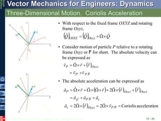 © 2010 The McGraw-Hill Companies, Inc. All rights reserved.
Vector Mechanics for Engineers: Dynamics
Ninth
Edition
Three-Dimensional Motion. Coriolis Acceleration
15 - 55
• With respect to the fixed frame OXYZ and rotating
frame Oxyz,
    Q
Q
Q Oxyz
OXYZ










• Consider motion of particle P relative to a rotating
frame Oxyz or F for short. The absolute velocity can
be expressed as
 
F
P
P
Oxyz
P
v
v
r
r
v














• The absolute acceleration can be expressed as
     
  on
accelerati
Coriolis
2
2
2























F
F
P
Oxyz
c
c
P
p
Oxyz
Oxyz
P
v
r
a
a
a
a
r
r
r
r
a






















 