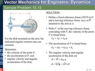 © 2010 The McGraw-Hill Companies, Inc. All rights reserved.
Vector Mechanics for Engineers: Dynamics
Ninth
Edition
Sample Problem 15.15
15 - 57
For the disk mounted on the arm, the
indicated angular rotation rates are
constant.
Determine:
• the velocity of the point P,
• the acceleration of P, and
• angular velocity and angular
acceleration of the disk.
SOLUTION:
• Define a fixed reference frame OXYZ at O
and a moving reference frame Axyz or F
attached to the arm at A.
• With P’ of the moving reference frame
coinciding with P, the velocity of the point
P is found from
F
P
P
P v
v
v




 
• The acceleration of P is found from
c
P
P
P a
a
a
a






  F
• The angular velocity and angular
acceleration of the disk are
  



















F
F
D
 