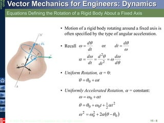 © 2010 The McGraw-Hill Companies, Inc. All rights reserved.
Vector Mechanics for Engineers: Dynamics
Ninth
Edition
Equations Defining the Rotation of a Rigid Body About a Fixed Axis
15 - 8
• Motion of a rigid body rotating around a fixed axis is
often specified by the type of angular acceleration.










d
d
dt
d
dt
d
d
dt
dt
d





2
2
or
• Recall
• Uniform Rotation,  = 0:
t


 
 0
• Uniformly Accelerated Rotation,  = constant:
 
0
2
0
2
2
2
1
0
0
0
2 



















t
t
t
 