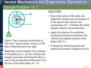 © 2010 The McGraw-Hill Companies, Inc. All rights reserved.
Vector Mechanics for Engineers: Dynamics
Ninth
Edition
Sample Problem 15.1
15 - 9
Cable C has a constant acceleration of
225 mm/s2 and an initial velocity of 300
mm/s, both directed to the right.
Determine (a) the number of revolutions
of the pulley in 2 s, (b) the velocity and
change in position of the load B after 2 s,
and (c) the acceleration of the point D on
the rim of the inner pulley at t = 0.
SOLUTION:
• Due to the action of the cable, the
tangential velocity and acceleration of
D are equal to the velocity and
acceleration of C. Calculate the initial
angular velocity and acceleration.
• Apply the relations for uniformly
accelerated rotation to determine the
velocity and angular position of the
pulley after 2 s.
• Evaluate the initial tangential and
normal acceleration components of D.
 