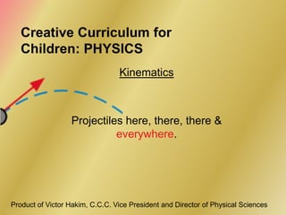 Creative Curriculum for
   Children: PHYSICS
                                 Kinematics



                  Projectiles here, there, there &
                            everywhere.




Product of Victor Hakim, C.C.C. Vice President and Director of Physical Sciences
 