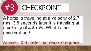 CHECKPOINT
A horse is traveling at a velocity of 2.7
m/s. 3.5 seconds later it is traveling at
a velocity of 4.8 m/s. What is the
acceleration?
Answer: 0.6 meter per second square
#3
 