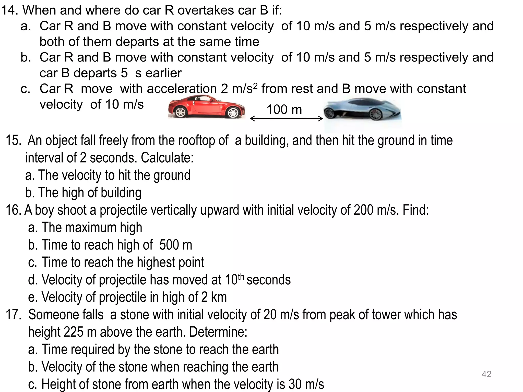 14. When and where do car R overtakes car B if:
    a. Car R and B move with constant velocity of 10 m/s and 5 m/s respectively and
       both of them departs at the same time
    b. Car R and B move with constant velocity of 10 m/s and 5 m/s respectively and
       car B departs 5 s earlier
    c. Car R move with acceleration 2 m/s2 from rest and B move with constant
       velocity of 10 m/s                    100 m

15. An object fall freely from the rooftop of a building, and then hit the ground in time
    interval of 2 seconds. Calculate:
    a. The velocity to hit the ground
    b. The high of building
16. A boy shoot a projectile vertically upward with initial velocity of 200 m/s. Find:
     a. The maximum high
     b. Time to reach high of 500 m
     c. Time to reach the highest point
     d. Velocity of projectile has moved at 10th seconds
     e. Velocity of projectile in high of 2 km
17. Someone falls a stone with initial velocity of 20 m/s from peak of tower which has
     height 225 m above the earth. Determine:
     a. Time required by the stone to reach the earth
     b. Velocity of the stone when reaching the earth                                       42
     c. Height of stone from earth when the velocity is 30 m/s
 