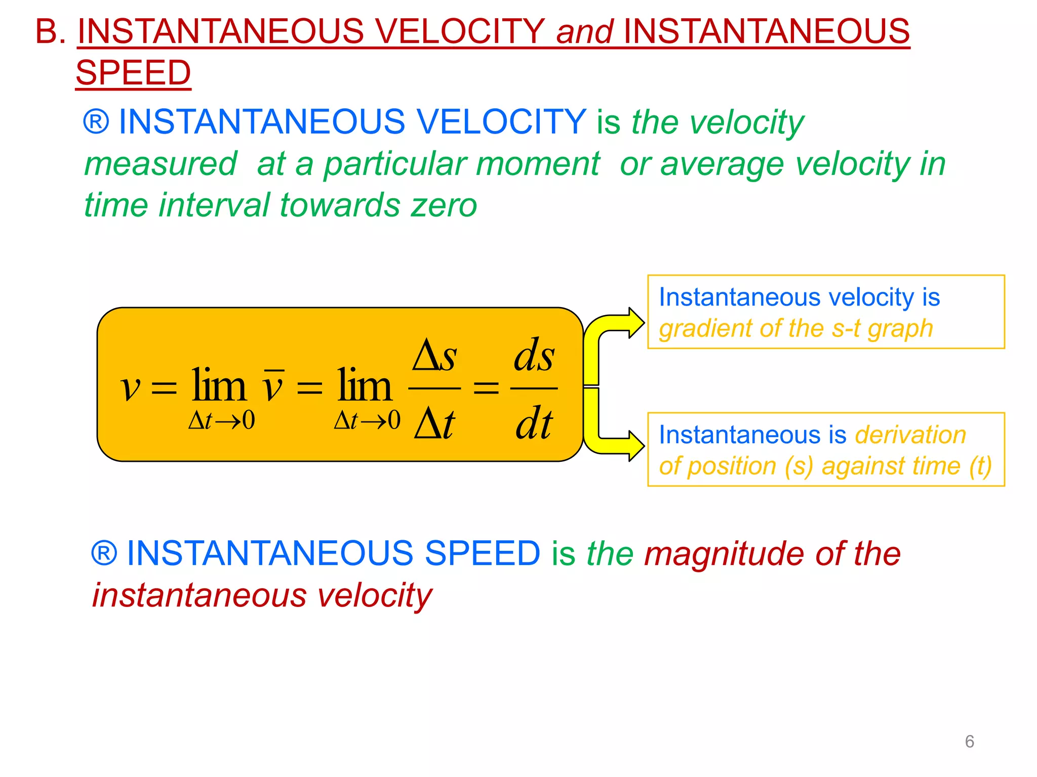B. INSTANTANEOUS VELOCITY and INSTANTANEOUS
   SPEED
    ® INSTANTANEOUS VELOCITY is the velocity
    measured at a particular moment or average velocity in
    time interval towards zero

                                       Instantaneous velocity is
                                       gradient of the s-t graph
                       s ds
     v  lim v  lim      
         t 0   t 0 t   dt         Instantaneous is derivation
                                       of position (s) against time (t)


   ® INSTANTANEOUS SPEED is the magnitude of the
   instantaneous velocity



                                                                    6
 
