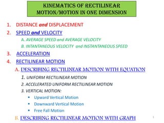 KINEMATICs OF RECTILINEAR
           MOTION/motion in one dimension

1. DISTANCE and DISPLACEMENT
2. SPEED and VELOCITY
     A. AVERAGE SPEED and AVERAGE VELOCITY
     B. INTANTANEOUS VELOCITY and INSTANTANEOUS SPEED
3. ACCELERATION
4. RECTILINEAR MOTION
   A. DESCRIBING RECTILINEAR MOTION WITH EQUATION
      1. UNIFORM RECTILINEAR MOTION
     2. ACCELERATED UNIFORM RECTILINEAR MOTION
     3. VERTICAL MOTION:
          Upward Vertical Motion
          Downward Vertical Motion
          Free Fall Motion
  B. DESCRIBING RECTILINEAR MOTION WITH GRAPH           1
 