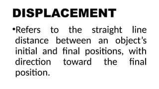DISPLACEMENT
•Refers to the straight line
distance between an object’s
initial and final positions, with
direction toward the final
position.
 