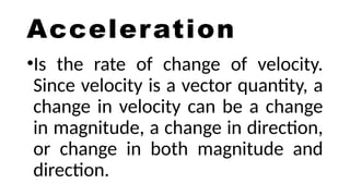 Acceleration
•Is the rate of change of velocity.
Since velocity is a vector quantity, a
change in velocity can be a change
in magnitude, a change in direction,
or change in both magnitude and
direction.
 