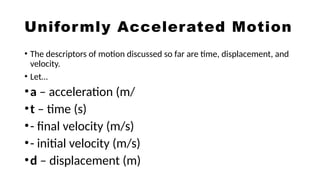 Uniformly Accelerated Motion
• The descriptors of motion discussed so far are time, displacement, and
velocity.
• Let…
•a – acceleration (m/
•t – time (s)
•- final velocity (m/s)
•- initial velocity (m/s)
•d – displacement (m)
 