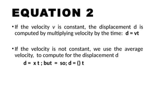 EQUATION 2
•If the velocity v is constant, the displacement d is
computed by multiplying velocity by the time: d = vt
•If the velocity is not constant, we use the average
velocity, to compute for the displacement d
d = x t ; but = so; d = () t
 